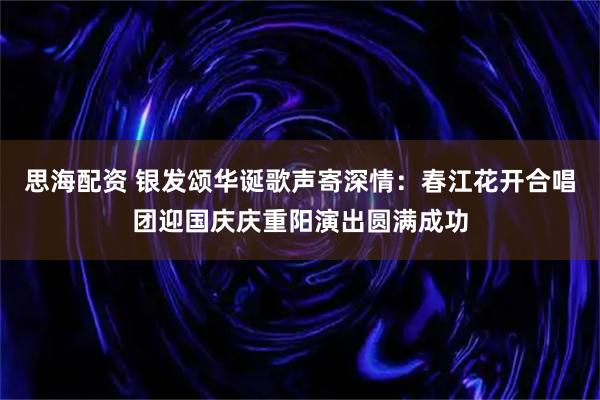 思海配资 银发颂华诞歌声寄深情：春江花开合唱团迎国庆庆重阳演出圆满成功