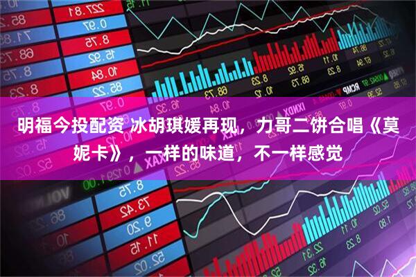 明福今投配资 冰胡琪媛再现，力哥二饼合唱《莫妮卡》，一样的味道，不一样感觉