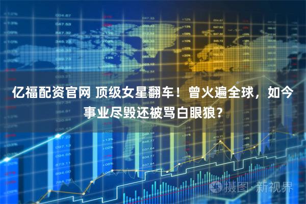 亿福配资官网 顶级女星翻车！曾火遍全球，如今事业尽毁还被骂白眼狼？