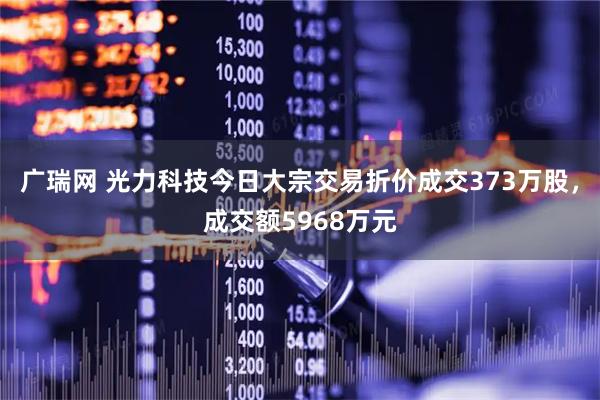 广瑞网 光力科技今日大宗交易折价成交373万股，成交额5968万元