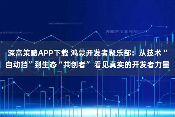 深富策略APP下载 鸿蒙开发者聚乐部：从技术“自动挡”到生态“共创者” 看见真实的开发者力量