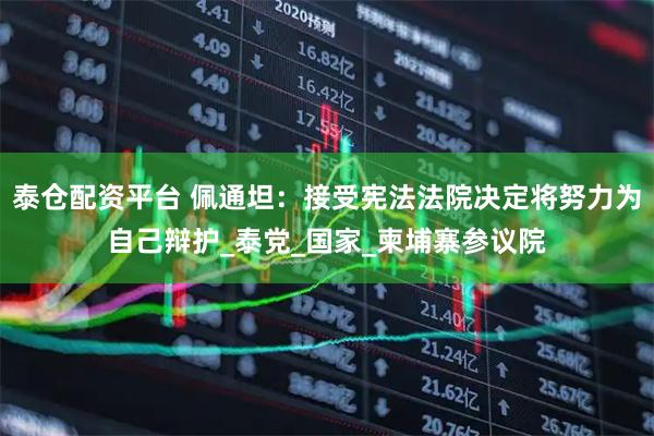 泰仓配资平台 佩通坦：接受宪法法院决定将努力为自己辩护_泰党_国家_柬埔寨参议院