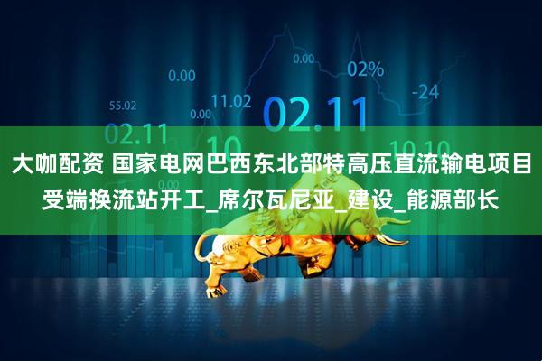 大咖配资 国家电网巴西东北部特高压直流输电项目受端换流站开工_席尔瓦尼亚_建设_能源部长