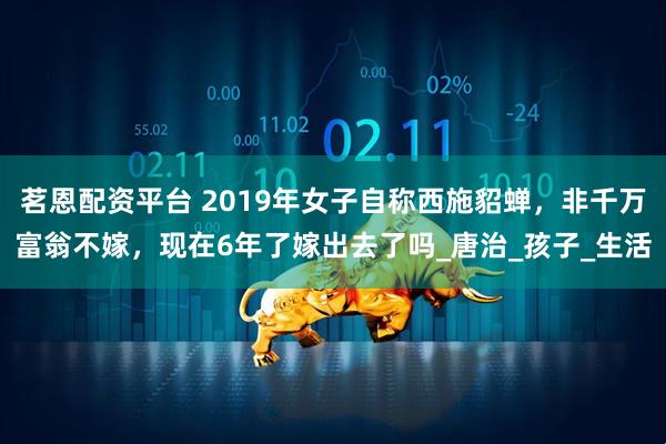 茗恩配资平台 2019年女子自称西施貂蝉，非千万富翁不嫁，现在6年了嫁出去了吗_唐治_孩子_生活