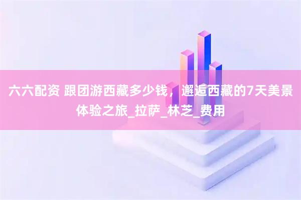 六六配资 跟团游西藏多少钱，邂逅西藏的7天美景体验之旅_拉萨_林芝_费用