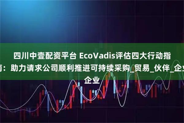 四川中壹配资平台 EcoVadis评估四大行动指南：助力请求公司顺利推进可持续采购_贸易_伙伴_企业