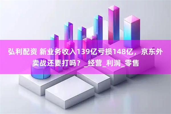 弘利配资 新业务收入139亿亏损148亿，京东外卖战还要打吗？_经营_利润_零售