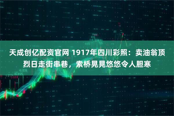 天成创亿配资官网 1917年四川彩照：卖油翁顶烈日走街串巷，索桥晃晃悠悠令人胆寒