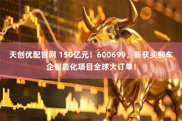 天创优配官网 150亿元！600699，新获头部车企智能化项目全球大订单！