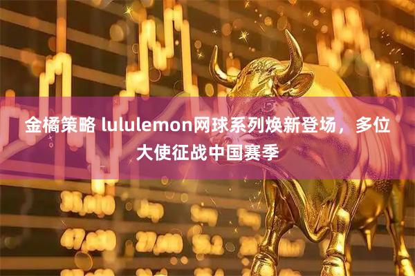 金橘策略 lululemon网球系列焕新登场，多位大使征战中国赛季
