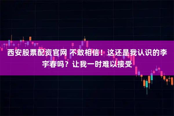 西安股票配资官网 不敢相信！这还是我认识的李宇春吗？让我一时难以接受