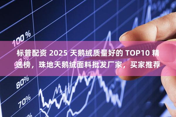 标普配资 2025 天鹅绒质量好的 TOP10 精选榜，珠地天鹅绒面料批发厂家，买家推荐
