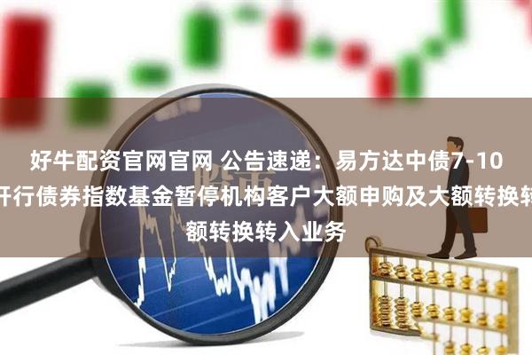 好牛配资官网官网 公告速递：易方达中债7-10年期国开行债券指数基金暂停机构客户大额申购及大额转换转入业务