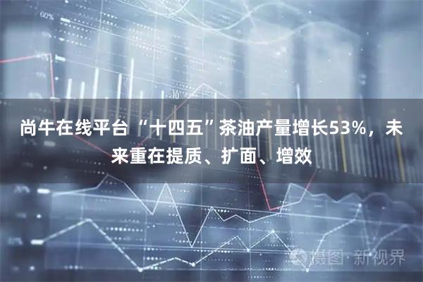 尚牛在线平台 “十四五”茶油产量增长53%，未来重在提质、扩面、增效