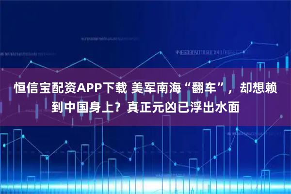 恒信宝配资APP下载 美军南海“翻车”，却想赖到中国身上？真正元凶已浮出水面