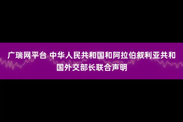 广瑞网平台 中华人民共和国和阿拉伯叙利亚共和国外交部长联合声明