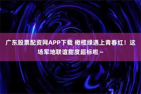 广东股票配资网APP下载 橄榄绿遇上青春红！这场军地联谊甜度超标啦～