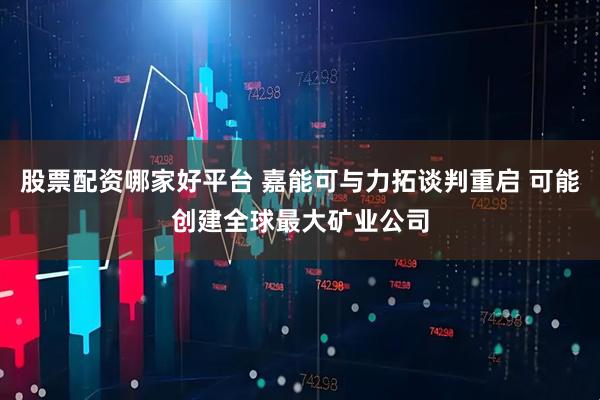 股票配资哪家好平台 嘉能可与力拓谈判重启 可能创建全球最大矿业公司