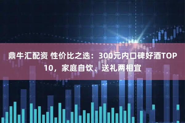 鼎牛汇配资 性价比之选：300元内口碑好酒TOP10，家庭自饮、送礼两相宜
