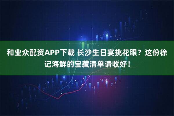 和业众配资APP下载 长沙生日宴挑花眼？这份徐记海鲜的宝藏清单请收好！