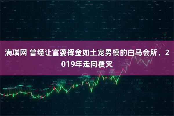 满瑞网 曾经让富婆挥金如土宠男模的白马会所，2019年走向覆灭