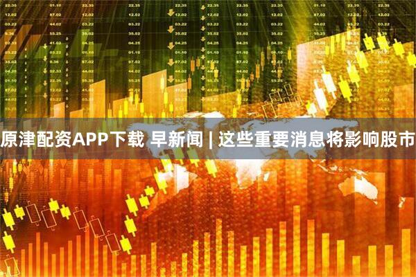 原津配资APP下载 早新闻 | 这些重要消息将影响股市