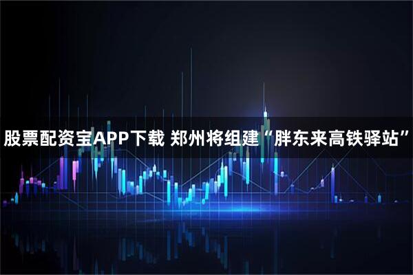 股票配资宝APP下载 郑州将组建“胖东来高铁驿站”