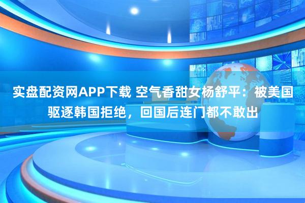 实盘配资网APP下载 空气香甜女杨舒平：被美国驱逐韩国拒绝，回国后连门都不敢出