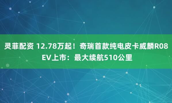 灵菲配资 12.78万起！奇瑞首款纯电皮卡威麟R08 EV上市：最大续航510公里