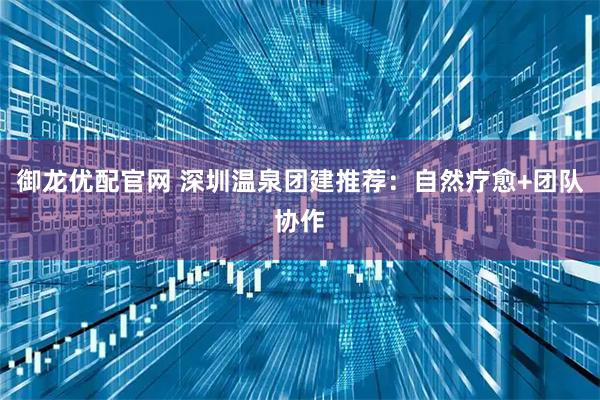 御龙优配官网 深圳温泉团建推荐：自然疗愈+团队协作