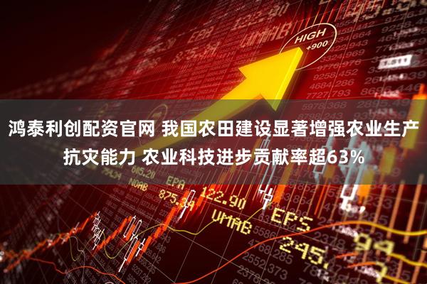 鸿泰利创配资官网 我国农田建设显著增强农业生产抗灾能力 农业科技进步贡献率超63%