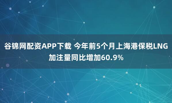 谷锦网配资APP下载 今年前5个月上海港保税LNG加注量同比增加60.9%