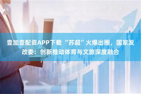 壹加壹配资APP下载 “苏超”火爆出圈，国家发改委：创新推动体育与文旅深度融合