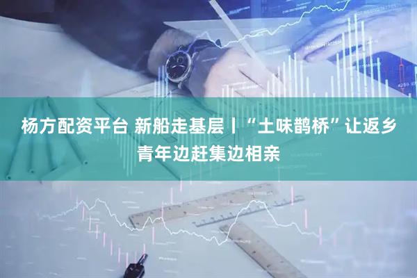 杨方配资平台 新船走基层丨“土味鹊桥”让返乡青年边赶集边相亲