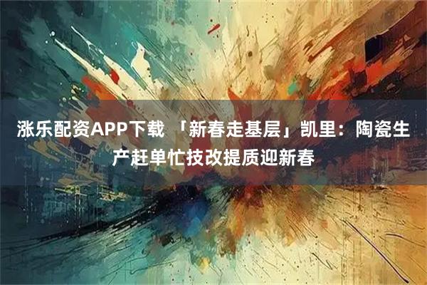 涨乐配资APP下载 「新春走基层」凯里：陶瓷生产赶单忙技改提质迎新春