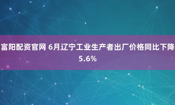 富阳配资官网 6月辽宁工业生产者出厂价格同比下降5.6%