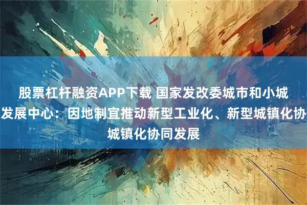 股票杠杆融资APP下载 国家发改委城市和小城镇改革发展中心：因地制宜推动新型工业化、新型城镇化协同发展