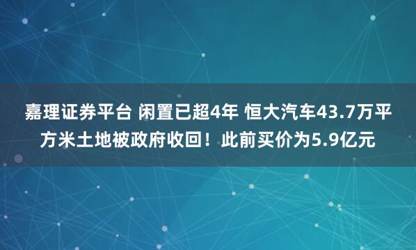 嘉理证券平台 闲置已超4年 恒大汽车43.7万平方米土地被政府收回！此前买价为5.9亿元