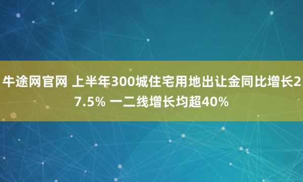 牛途网官网 上半年300城住宅用地出让金同比增长27.5% 一二线增长均超40%