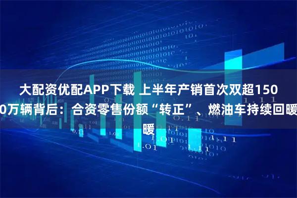 大配资优配APP下载 上半年产销首次双超1500万辆背后：合资零售份额“转正”、燃油车持续回暖