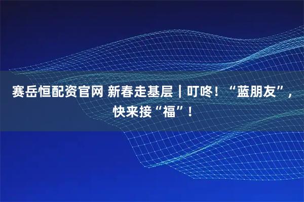 赛岳恒配资官网 新春走基层｜叮咚！“蓝朋友”，快来接“福”！