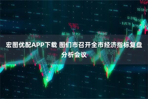 宏图优配APP下载 图们市召开全市经济指标复盘分析会议