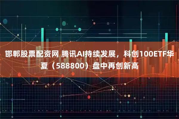 邯郸股票配资网 腾讯AI持续发展，科创100ETF华夏（588800）盘中再创新高