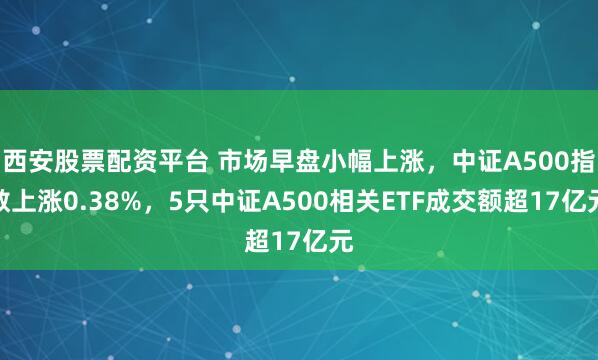 西安股票配资平台 市场早盘小幅上涨，中证A500指数上涨0.38%，5只中证A500相关ETF成交额超17亿元
