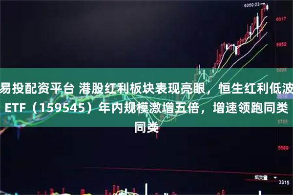 易投配资平台 港股红利板块表现亮眼，恒生红利低波ETF（159545）年内规模激增五倍，增速领跑同类