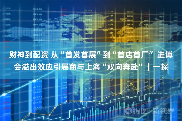 财神到配资 从“首发首展”到“首店首厂” 进博会溢出效应引展商与上海“双向奔赴”︱一探