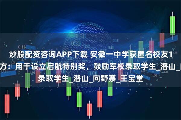 炒股配资咨询APP下载 安徽一中学获匿名校友100万捐款，校方：用于设立启航特别奖，鼓励军校录取学生_潜山_向野寨_王宝堂
