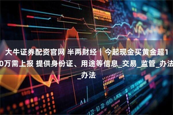 大牛证券配资官网 半两财经｜今起现金买黄金超10万需上报 提供身份证、用途等信息_交易_监管_办法