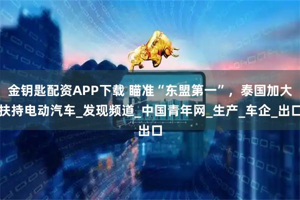 金钥匙配资APP下载 瞄准“东盟第一”，泰国加大扶持电动汽车_发现频道_中国青年网_生产_车企_出口