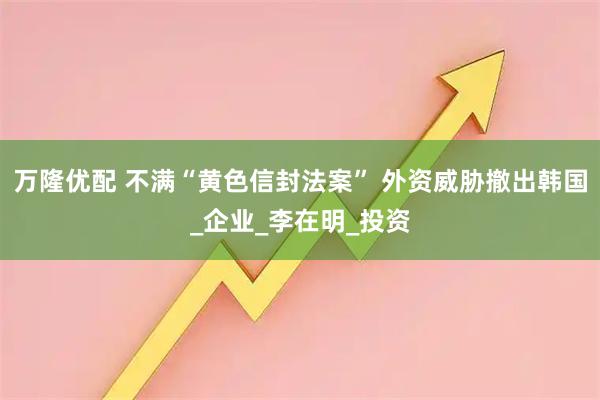 万隆优配 不满“黄色信封法案” 外资威胁撤出韩国_企业_李在明_投资